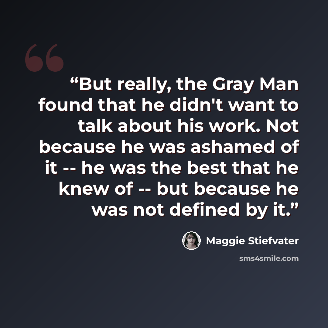 “But really, the Gray Man found that he didn't want to talk about his work. Not because he was ashamed of it -- he was the best that he knew of -- but because he was not defined by it.” quote by Maggie Stiefvater