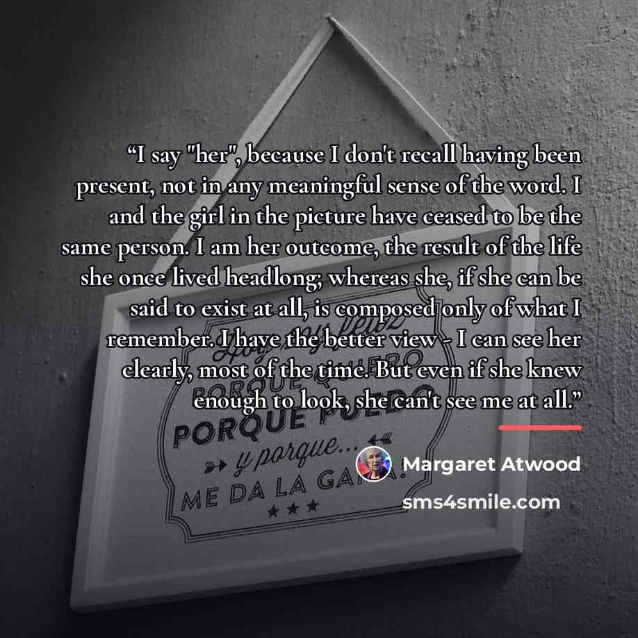 “I say "her", because I don't recall having been present, not in any meaningful sense of the word. I and the girl in the picture have ceased to be the same person. I am her outcome, the result of the life she once lived headlong; whereas she, if she can be said to exist at all, is composed only of…” quote by Margaret Atwood