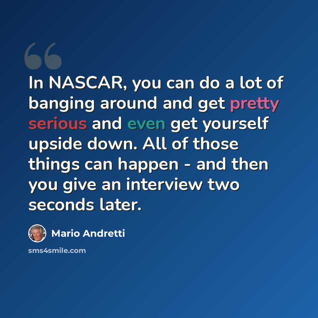 “In NASCAR, you can do a lot of banging around and get pretty serious and even get yourself upside down. All of those things can happen - and then you give an interview two seconds later.” quote by Mario Andretti