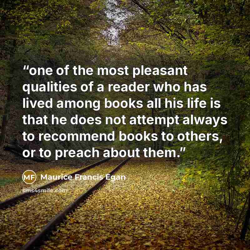 “one of the most pleasant qualities of a reader who has lived among books all his life is that he does not attempt always to recommend books to others, or to preach about them.” quote by Maurice Francis Egan
