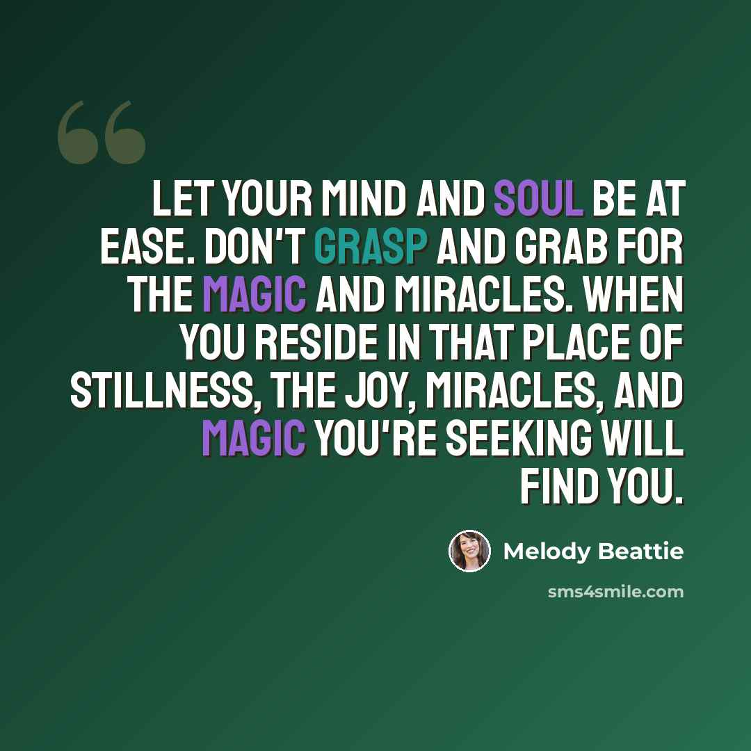 “Let your mind and soul be at ease. Don't grasp and grab for the magic and miracles. When you reside in that place of stillness, the joy, miracles, and magic you're seeking will find you.” quote by Melody Beattie