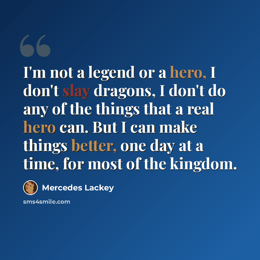 “I'm not a legend or a hero, I don't slay dragons, I don't do any of the things that a real hero can. But I can make things better, one day at a time, for most of the kingdom.” quote by Mercedes Lackey