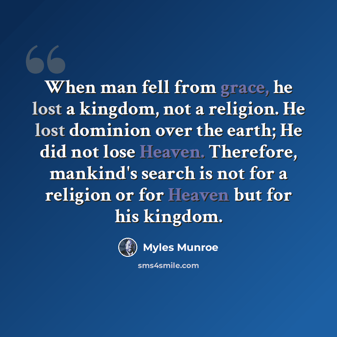 “When man fell from grace, he lost a kingdom, not a religion. He lost dominion over the earth; He did not lose Heaven. Therefore, mankind's search is not for a religion or for Heaven but for his kingdom.” quote by Myles Munroe