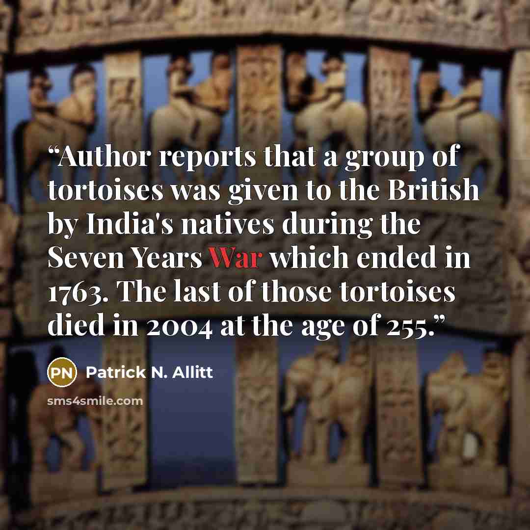 “Author reports that a group of tortoises was given to the British by India's natives during the Seven Years War which ended in 1763. The last of those tortoises died in 2004 at the age of 255.” quote by Patrick N. Allitt