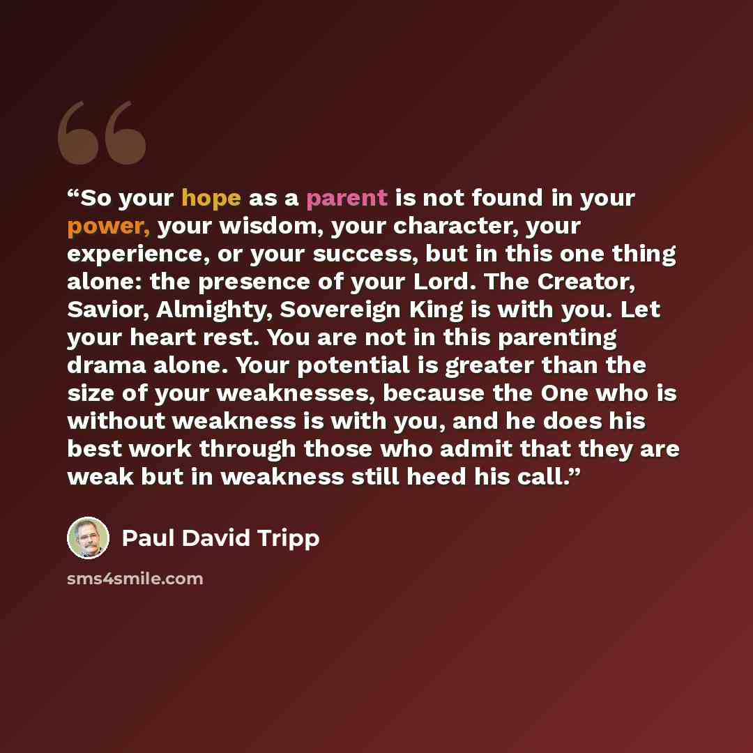 “So your hope as a parent is not found in your power, your wisdom, your character, your experience, or your success, but in this one thing alone: the presence of your Lord. The Creator, Savior, Almighty, Sovereign King is with you. Let your heart rest. You are not in this parenting drama alone…” quote by Paul David Tripp