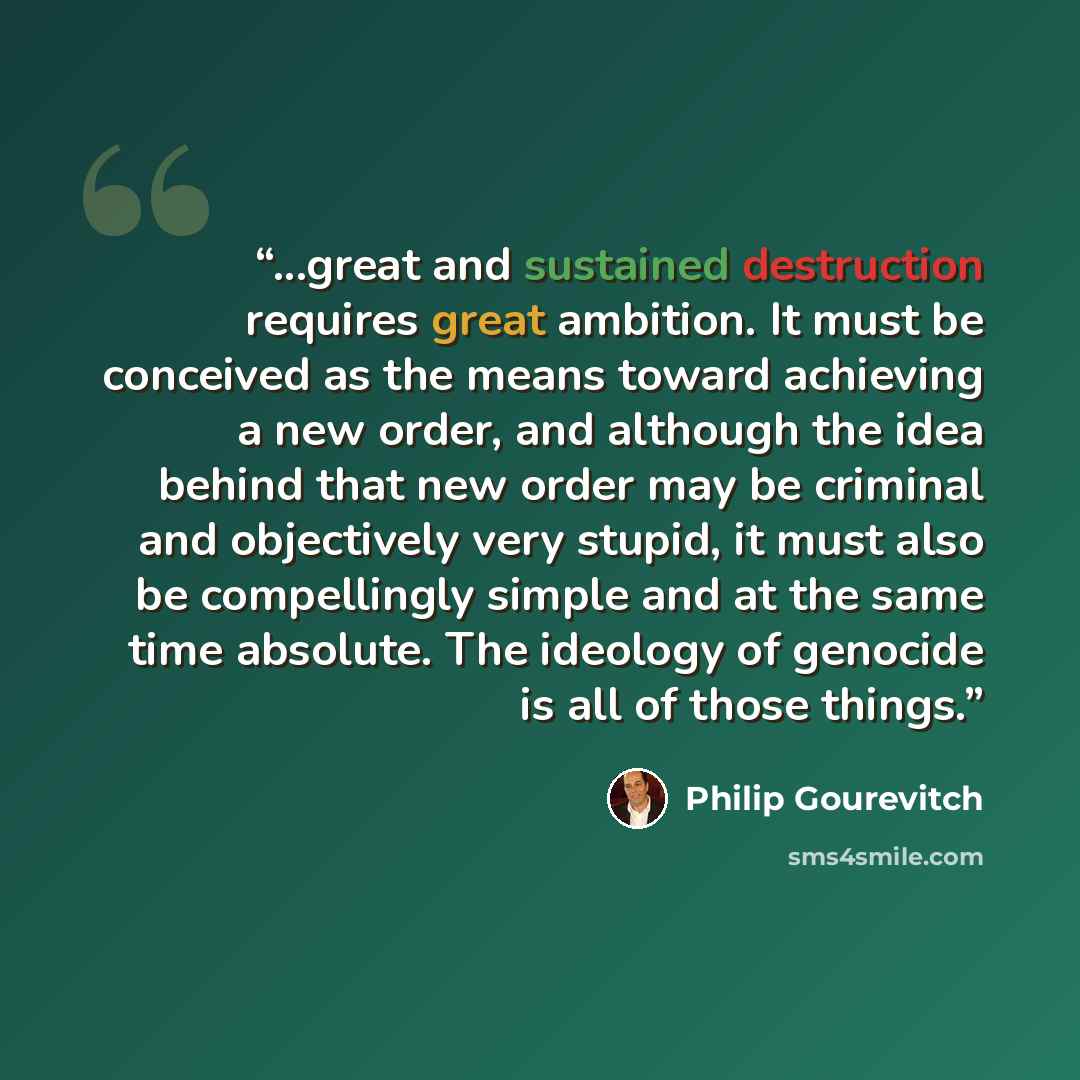 “...great and sustained destruction requires great ambition. It must be conceived as the means toward achieving a new order, and although the idea behind that new order may be criminal and objectively very stupid, it must also be compellingly simple and at the same time absolute. The ideology of…” quote by Philip Gourevitch