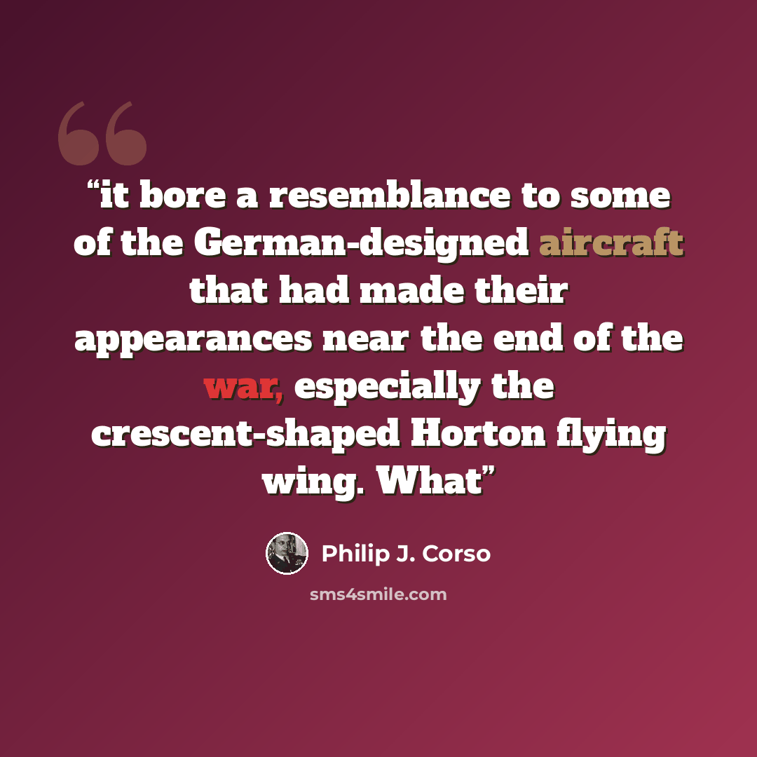 “it bore a resemblance to some of the German-designed aircraft that had made their appearances near the end of the war, especially the crescent-shaped Horton flying wing. What” quote by Philip J. Corso