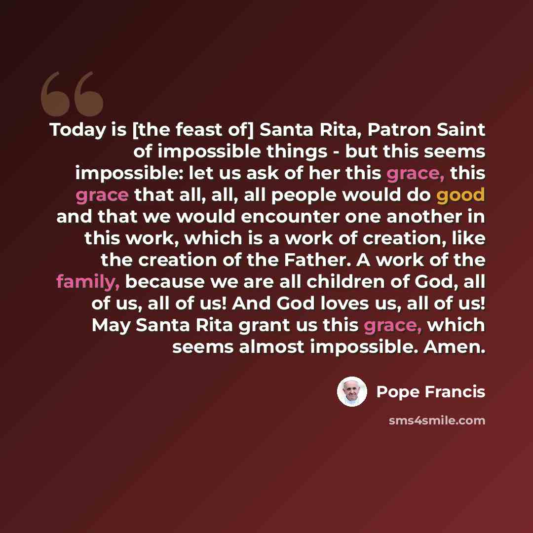 “Today is [the feast of] Santa Rita, Patron Saint of impossible things - but this seems impossible: let us ask of her this grace, this grace that all, all, all people would do good and that we would encounter one another in this work, which is a work of creation, like the creation of the Father. A…” quote by Pope Francis