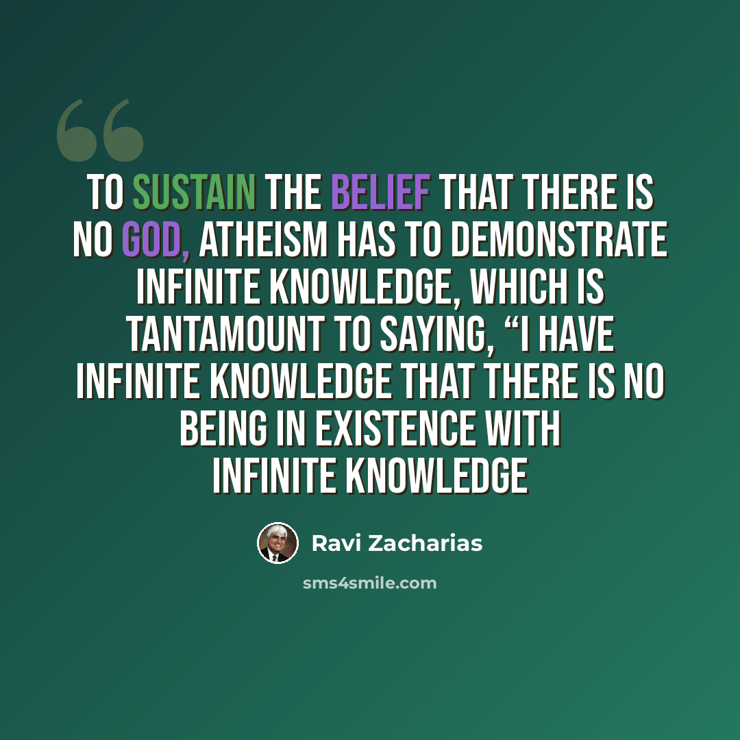 “To sustain the belief that there is no God, atheism has to demonstrate infinite knowledge, which is tantamount to saying, “I have infinite knowledge that there is no being in existence with infinite knowledge” quote by Ravi Zacharias