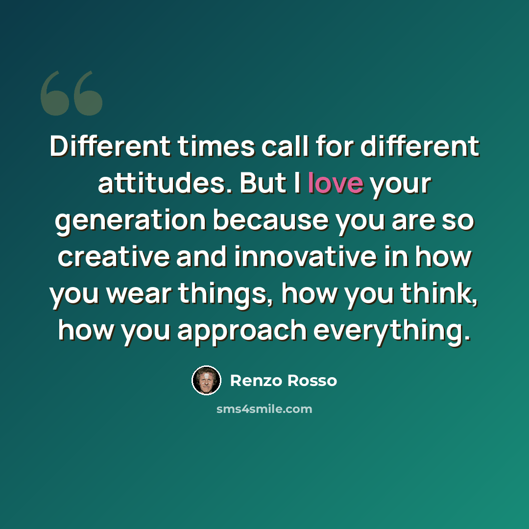 “Different times call for different attitudes. But I love your generation because you are so creative and innovative in how you wear things, how you think, how you approach everything.” quote by Renzo Rosso