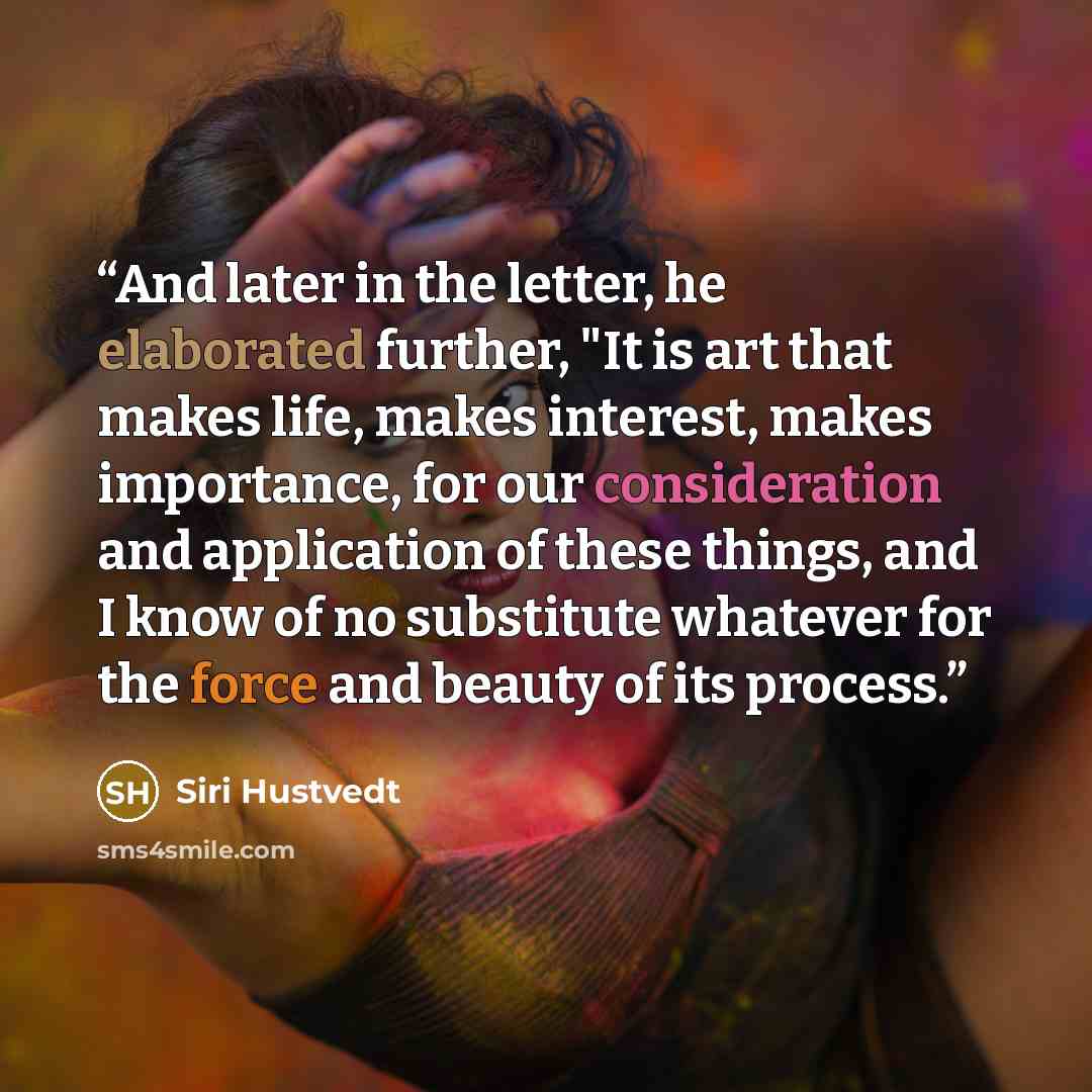 “And later in the letter, he elaborated further, "It is art that makes life, makes interest, makes importance, for our consideration and application of these things, and I know of no substitute whatever for the force and beauty of its process.” quote by Siri Hustvedt