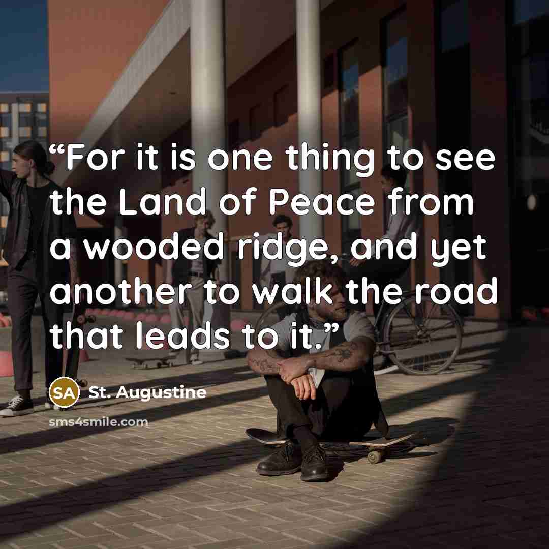 “For it is one thing to see the Land of Peace from a wooded ridge, and yet another to walk the road that leads to it.” quote by St. Augustine