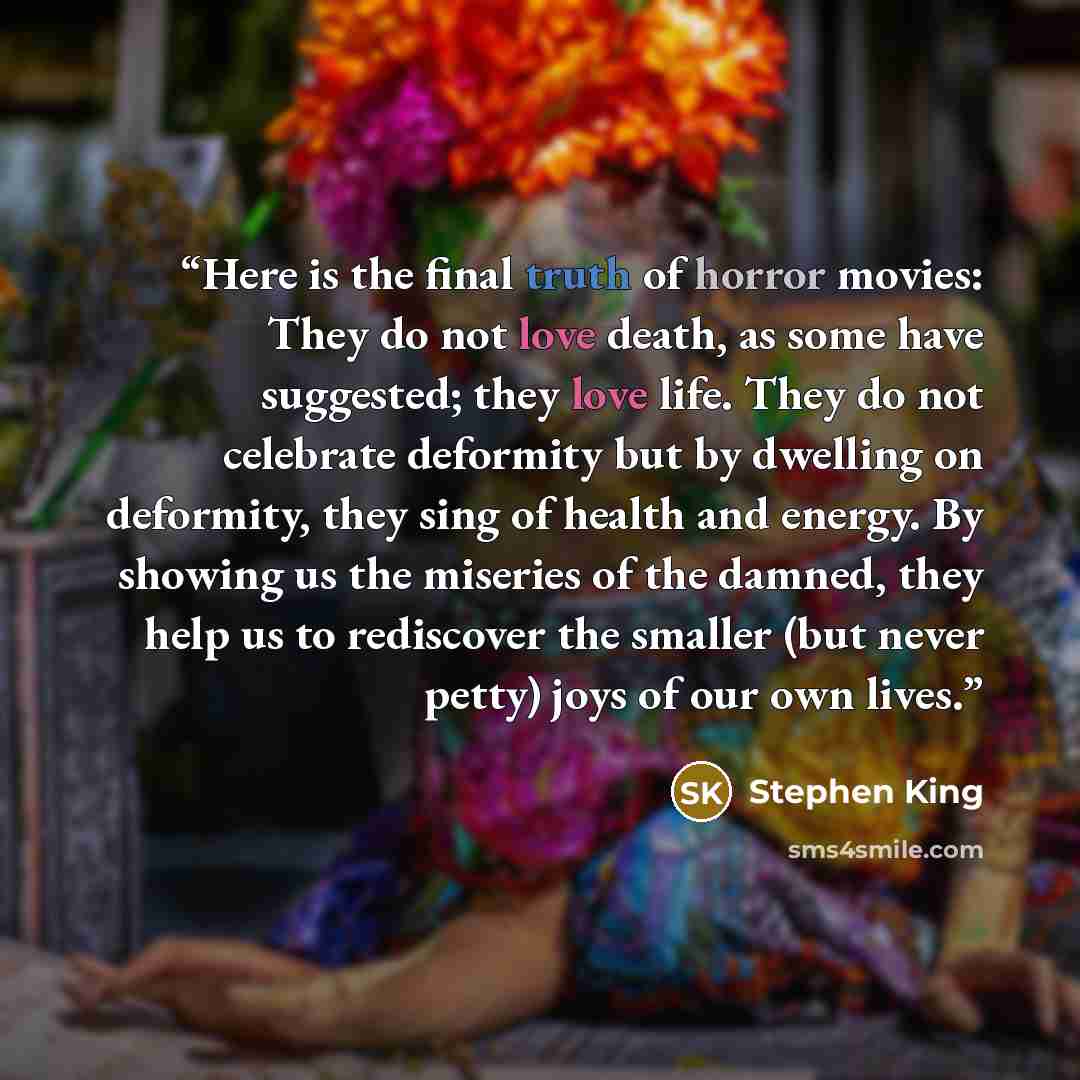 “Here is the final truth of horror movies: They do not love death, as some have suggested; they love life. They do not celebrate deformity but by dwelling on deformity, they sing of health and energy. By showing us the miseries of the damned, they help us to rediscover the smaller (but never petty)…” quote by Stephen King