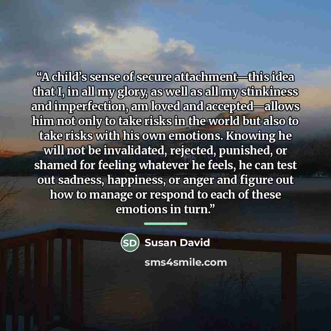 “A child’s sense of secure attachment—this idea that I, in all my glory, as well as all my stinkiness and imperfection, am loved and accepted—allows him not only to take risks in the world but also to take risks with his own emotions. Knowing he will not be invalidated, rejected, punished, or…” quote by Susan David