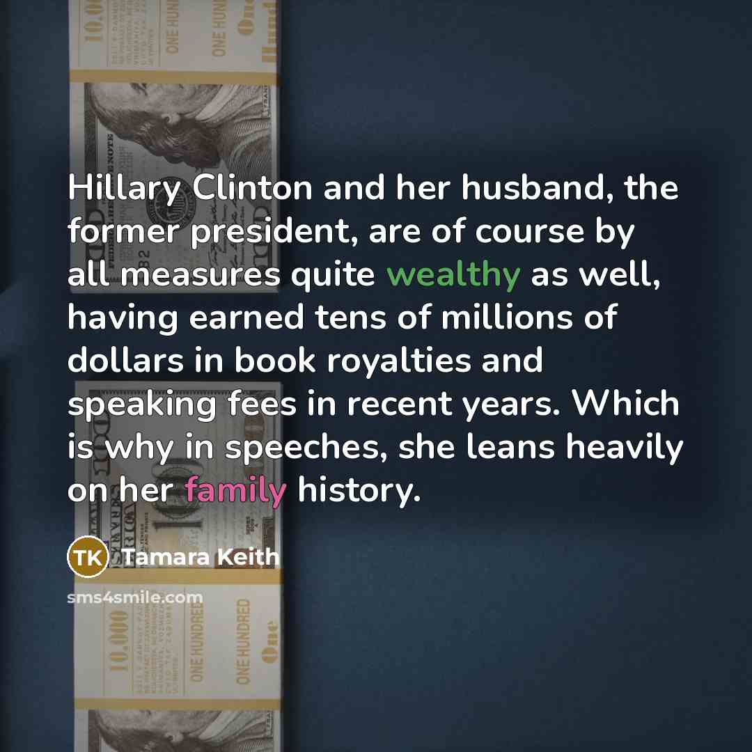 “Hillary Clinton and her husband, the former president, are of course by all measures quite wealthy as well, having earned tens of millions of dollars in book royalties and speaking fees in recent years. Which is why in speeches, she leans heavily on her family history.” quote by Tamara Keith