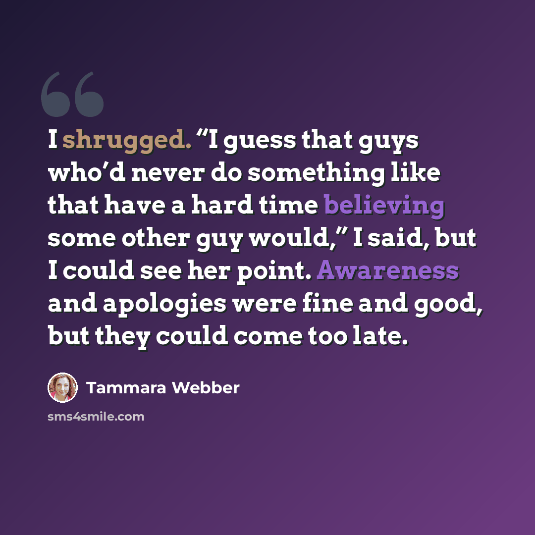 “I shrugged. “I guess that guys who’d never do something like that have a hard time believing some other guy would,” I said, but I could see her point. Awareness and apologies were fine and good, but they could come too late.” quote by Tammara Webber