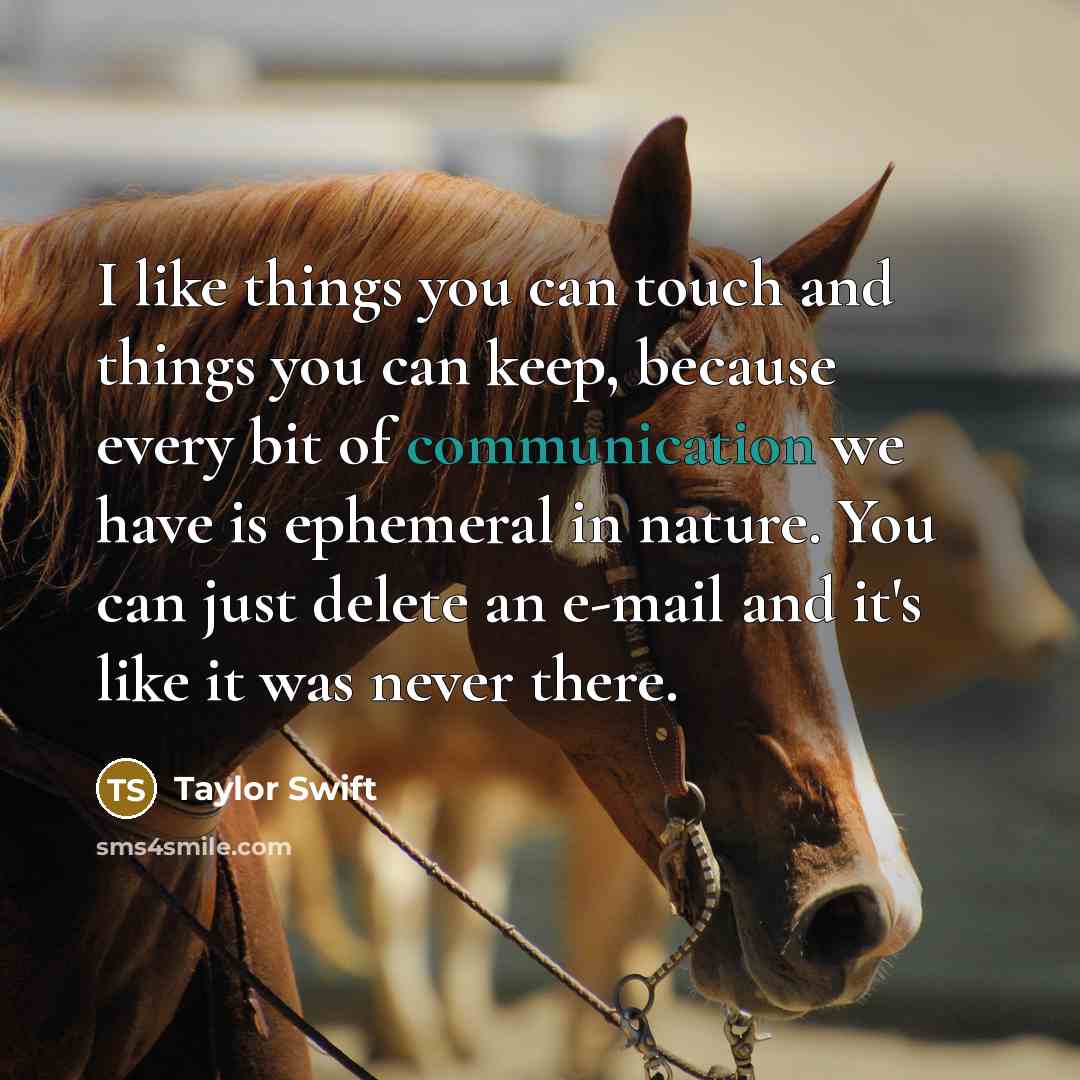 “I like things you can touch and things you can keep, because every bit of communication we have is ephemeral in nature. You can just delete an e-mail and it's like it was never there.” quote by Taylor Swift