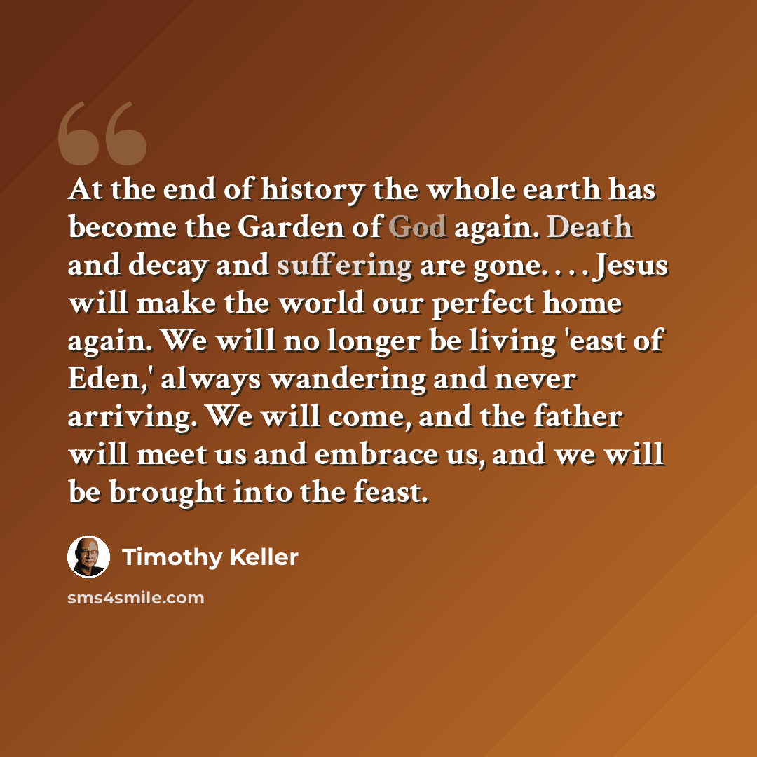 “At the end of history the whole earth has become the Garden of God again. Death and decay and suffering are gone. . . . Jesus will make the world our perfect home again. We will no longer be living 'east of Eden,' always wandering and never arriving. We will come, and the father will meet us and…” quote by Timothy Keller