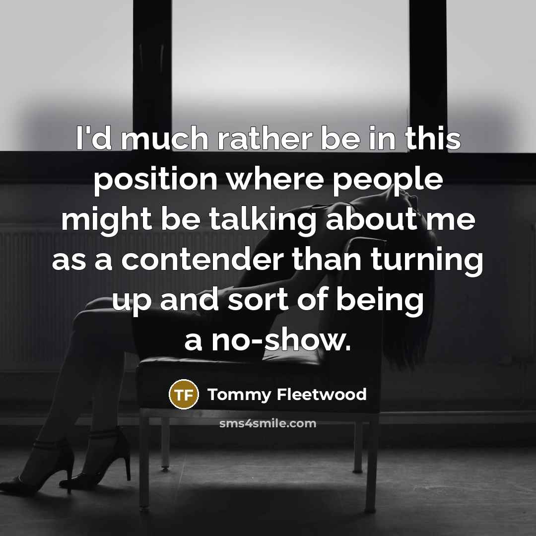 “I'd much rather be in this position where people might be talking about me as a contender than turning up and sort of being a no-show.” quote by Tommy Fleetwood