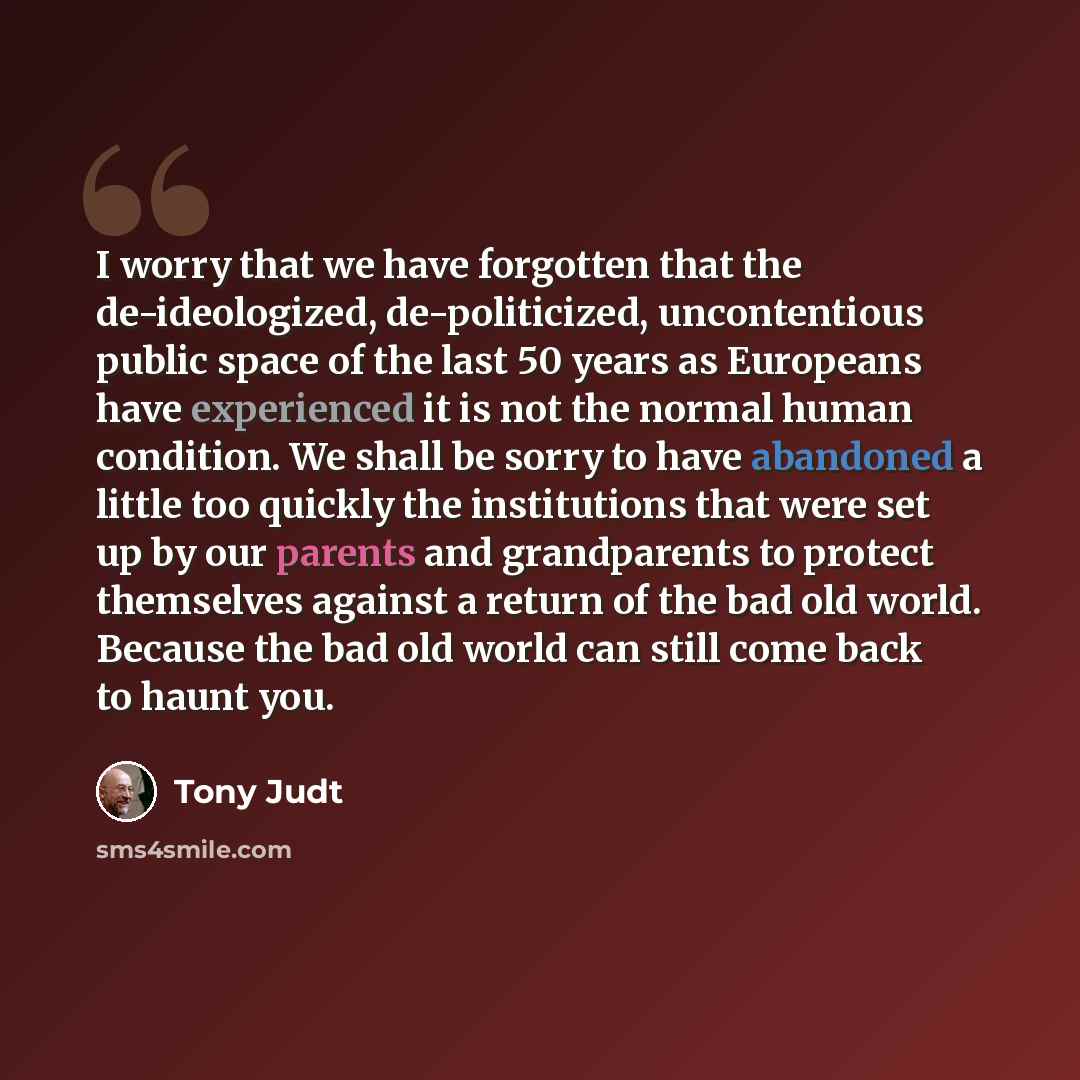 “I worry that we have forgotten that the de-ideologized, de-politicized, uncontentious public space of the last 50 years as Europeans have experienced it is not the normal human condition. We shall be sorry to have abandoned a little too quickly the institutions that were set up by our parents and…” quote by Tony Judt