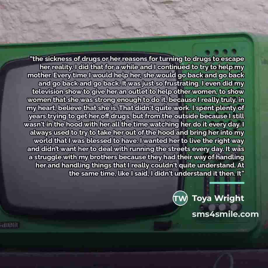 “the sickness of drugs or her reasons for turning to drugs to escape her reality. I did that for a while and I continued to try to help my mother. Every time I would help her, she would go back and go back and go back and go back. It was just so frustrating. I even did my television show to give…” quote by Toya Wright