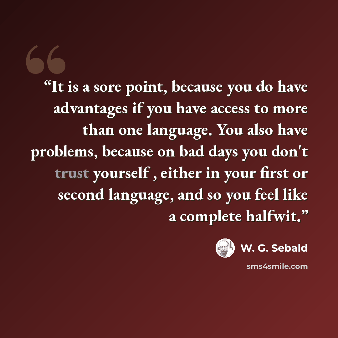 “It is a sore point, because you do have advantages if you have access to more than one language. You also have problems, because on bad days you don't trust yourself , either in your first or second language, and so you feel like a complete halfwit.” quote by W. G. Sebald