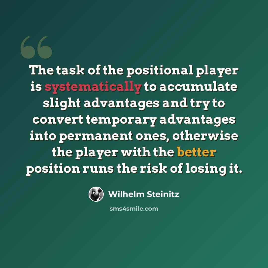 “The task of the positional player is systematically to accumulate slight advantages and try to convert temporary advantages into permanent ones, otherwise the player with the better position runs the risk of losing it.” quote by Wilhelm Steinitz
