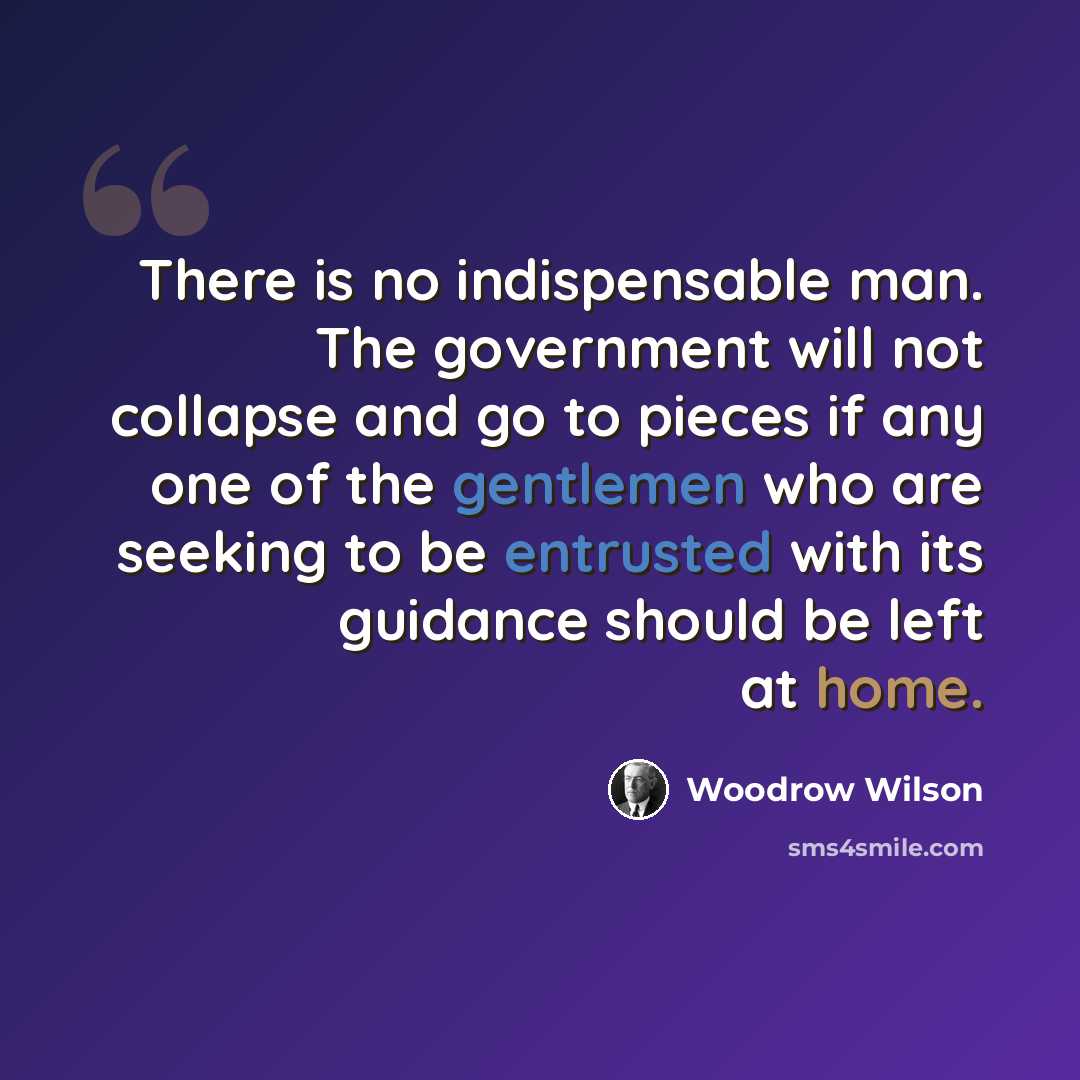 “There is no indispensable man. The government will not collapse and go to pieces if any one of the gentlemen who are seeking to be entrusted with its guidance should be left at home.” quote by Woodrow Wilson
