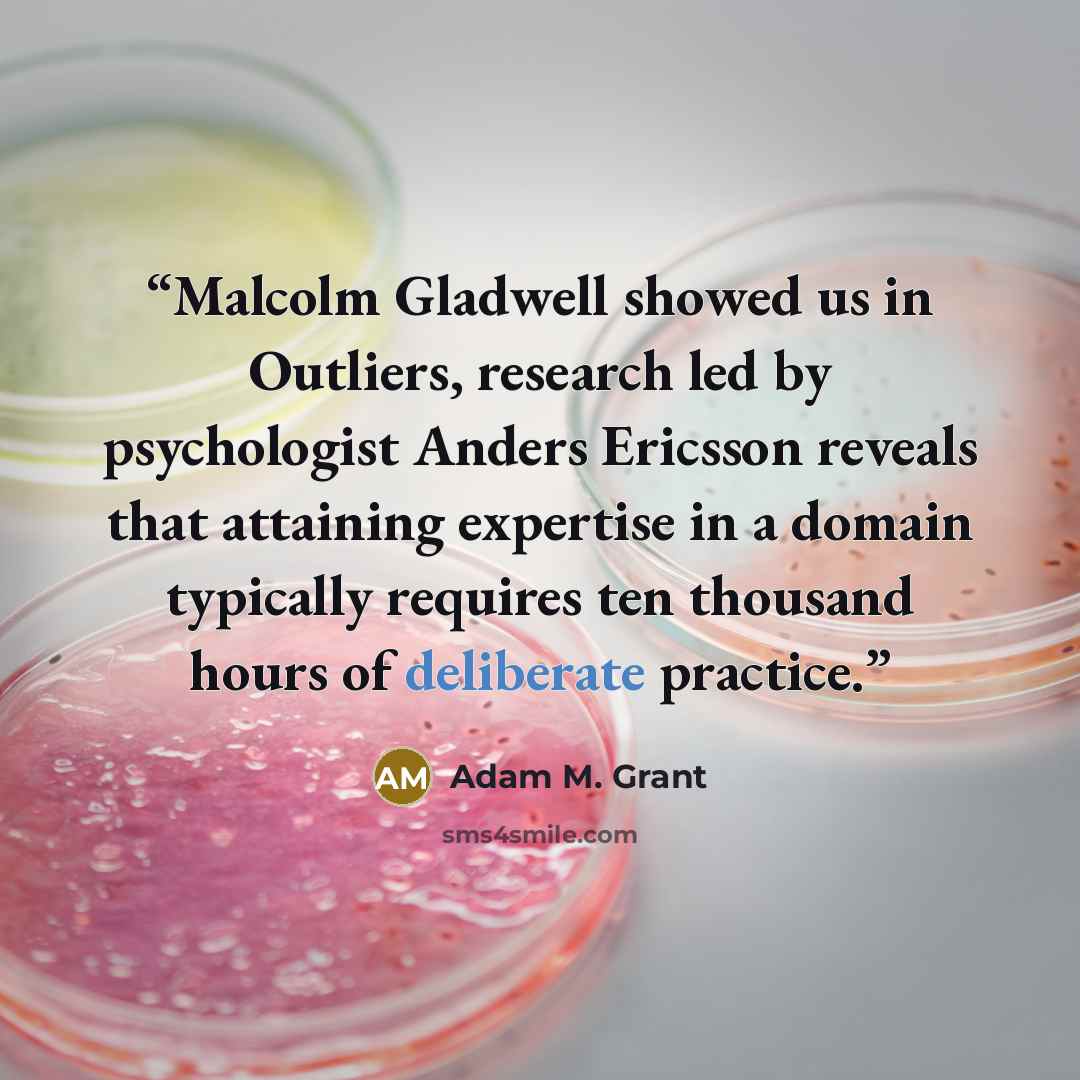 “Malcolm Gladwell showed us in Outliers, research led by psychologist Anders Ericsson reveals that attaining expertise in a domain typically requires ten thousand hours of deliberate practice.” quote by Adam M. Grant