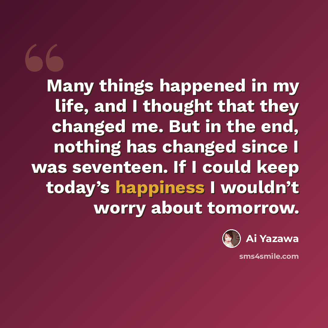 “Many things happened in my life, and I thought that they changed me. But in the end, nothing has changed since I was seventeen. If I could keep today’s happiness I wouldn’t worry about tomorrow.” quote by Ai Yazawa