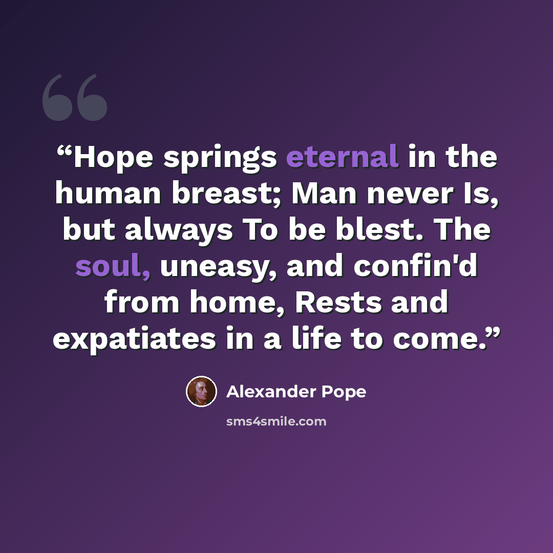 “Hope springs eternal in the human breast; Man never Is, but always To be blest. The soul, uneasy, and confin'd from home, Rests and expatiates in a life to come.” quote by Alexander Pope