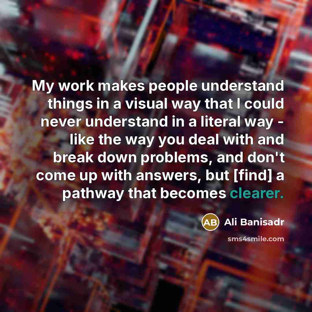 “My work makes people understand things in a visual way that I could never understand in a literal way - like the way you deal with and break down problems, and don't come up with answers, but [find] a pathway that becomes clearer.” quote by Ali Banisadr