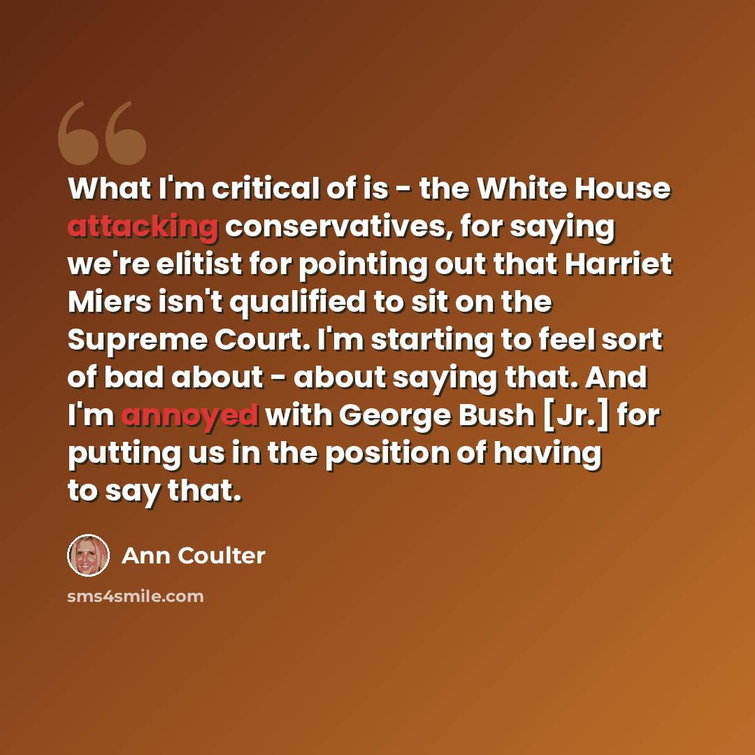 “What I'm critical of is - the White House attacking conservatives, for saying we're elitist for pointing out that Harriet Miers isn't qualified to sit on the Supreme Court. I'm starting to feel sort of bad about - about saying that. And I'm annoyed with George Bush [Jr.] for putting us in the…” quote by Ann Coulter