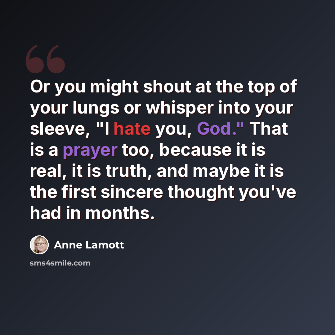 “Or you might shout at the top of your lungs or whisper into your sleeve, "I hate you, God." That is a prayer too, because it is real, it is truth, and maybe it is the first sincere thought you've had in months.” quote by Anne Lamott