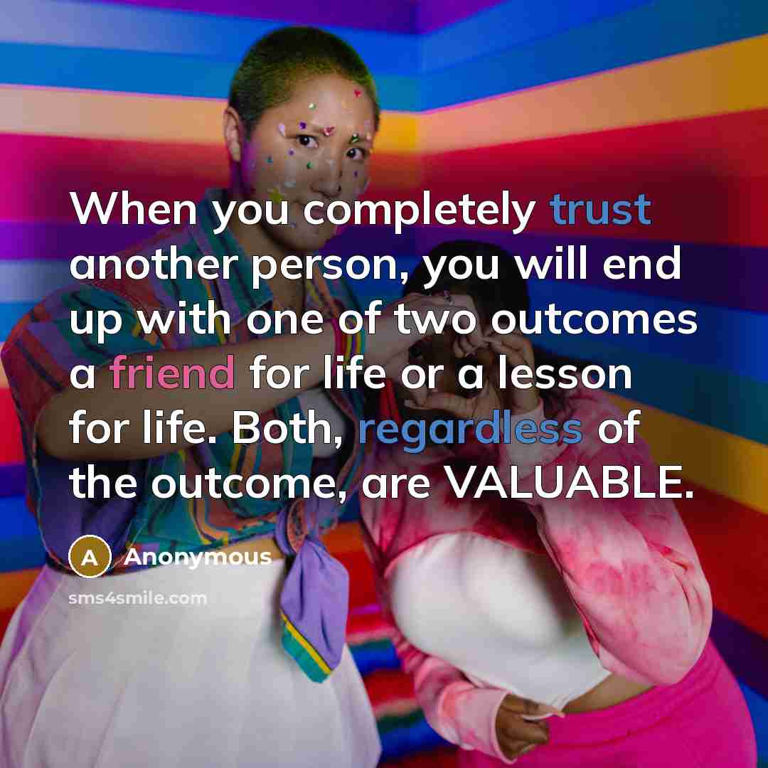 “When you completely trust another person, you will end up with one of two outcomes a friend for life or a lesson for life. Both, regardless of the outcome, are VALUABLE.” quote by Anonymous