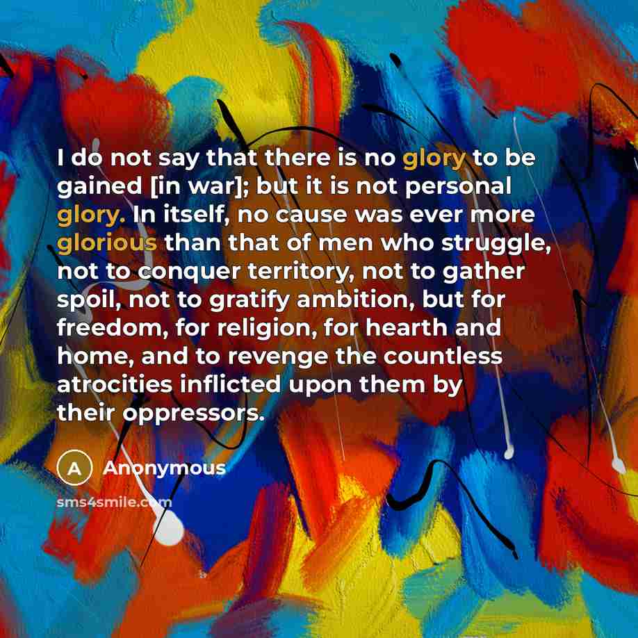 “I do not say that there is no glory to be gained [in war]; but it is not personal glory. In itself, no cause was ever more glorious than that of men who struggle, not to conquer territory, not to gather spoil, not to gratify ambition, but for freedom, for religion, for hearth and home, and to…” quote by Anonymous
