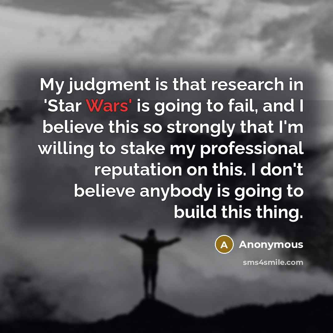 “My judgment is that research in 'Star Wars' is going to fail, and I believe this so strongly that I'm willing to stake my professional reputation on this. I don't believe anybody is going to build this thing.” quote by Anonymous