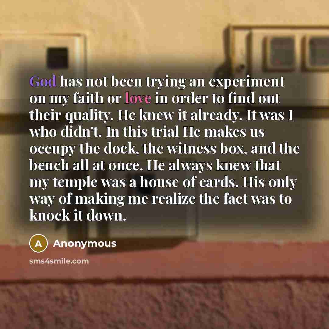 “God has not been trying an experiment on my faith or love in order to find out their quality. He knew it already. It was I who didn't. In this trial He makes us occupy the dock, the witness box, and the bench all at once. He always knew that my temple was a house of cards. His only way of making…” quote by Anonymous