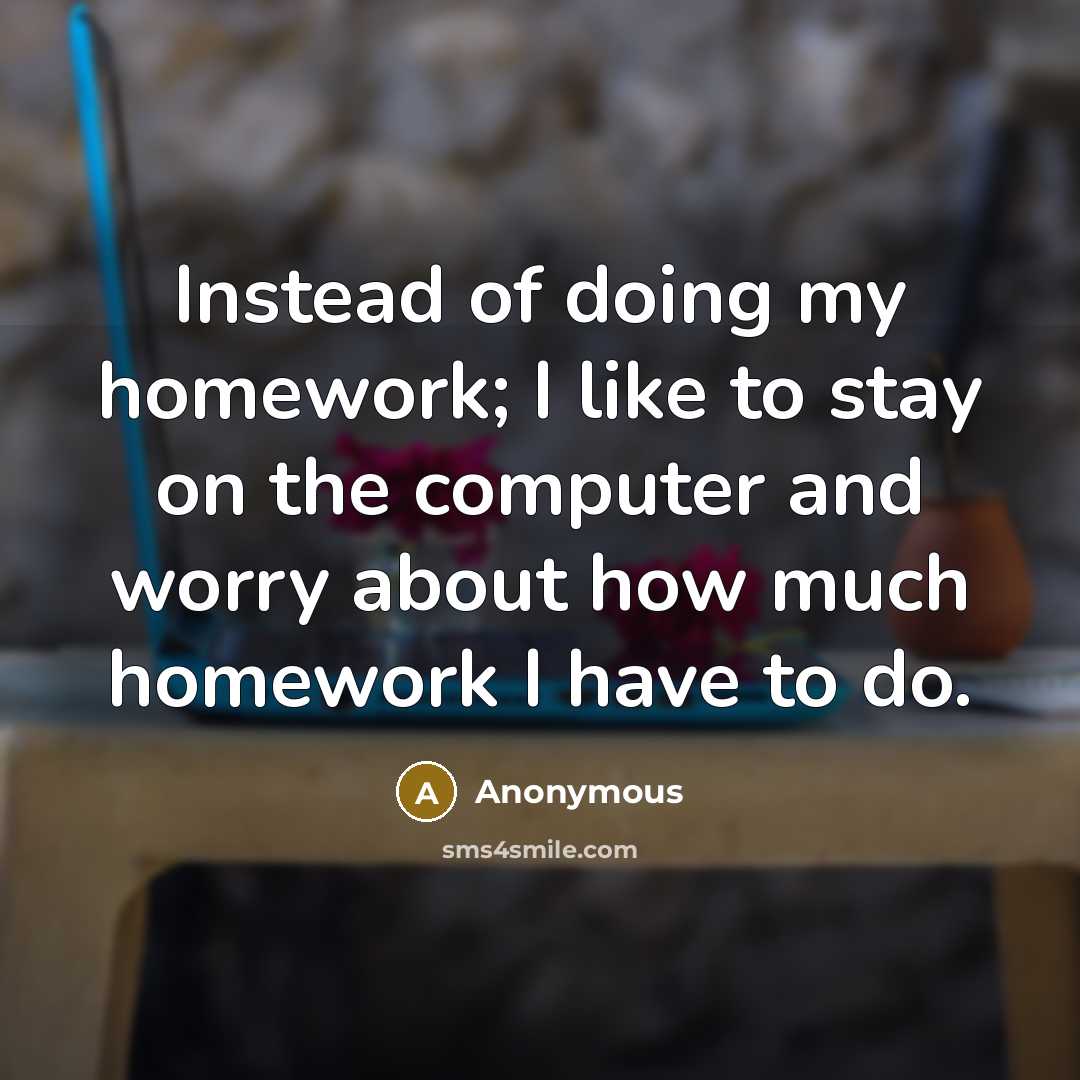 “Instead of doing my homework; I like to stay on the computer and worry about how much homework I have to do.” quote by Anonymous