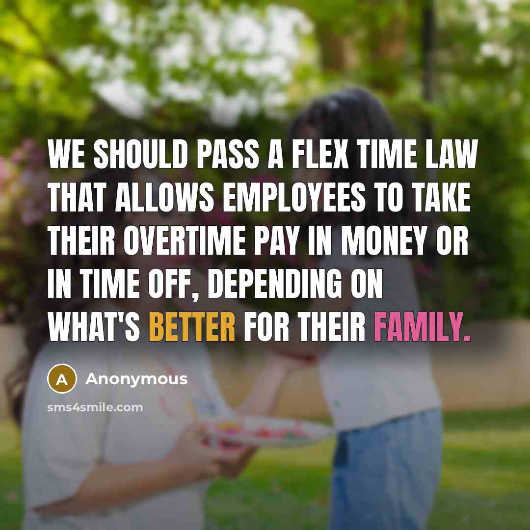 “We should pass a flex time law that allows employees to take their overtime pay in money or in time off, depending on what's better for their family.” quote by Anonymous