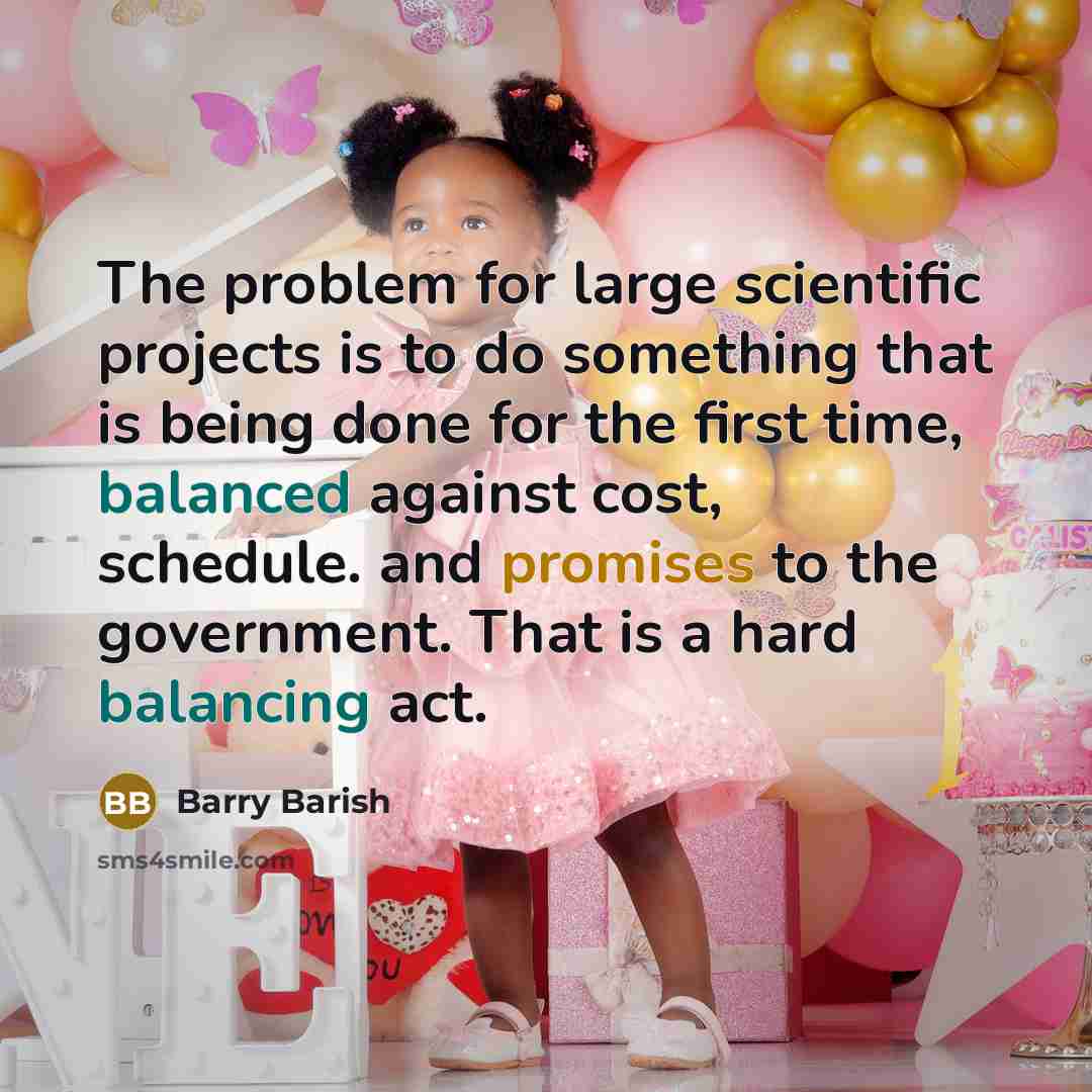 “The problem for large scientific projects is to do something that is being done for the first time, balanced against cost, schedule. and promises to the government. That is a hard balancing act.” quote by Barry Barish
