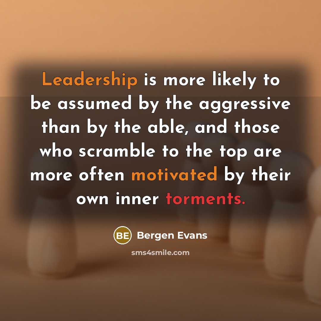 “Leadership is more likely to be assumed by the aggressive than by the able, and those who scramble to the top are more often motivated by their own inner torments.” quote by Bergen Evans