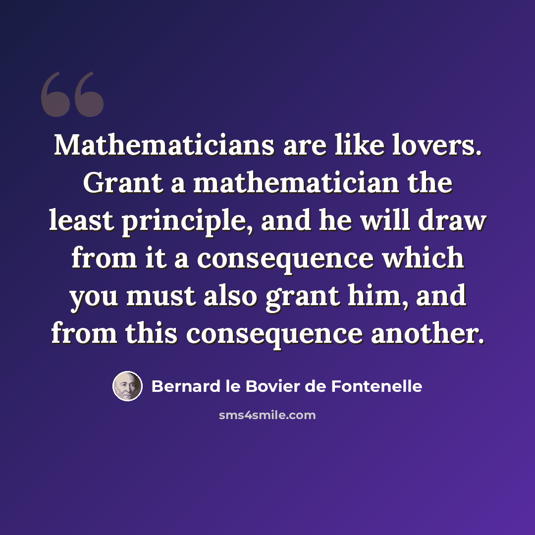 “Mathematicians are like lovers. Grant a mathematician the least principle, and he will draw from it a consequence which you must also grant him, and from this consequence another.” quote by Bernard le Bovier de Fontenelle