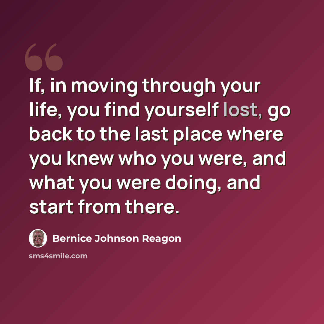 “If, in moving through your life, you find yourself lost, go back to the last place where you knew who you were, and what you were doing, and start from there.” quote by Bernice Johnson Reagon