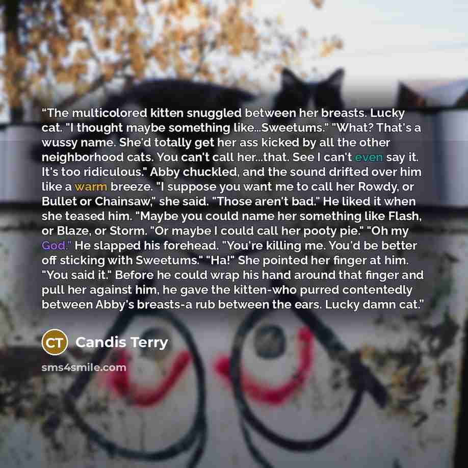 “The multicolored kitten snuggled between her breasts. Lucky cat. "I thought maybe something like…Sweetums." "What? That's a wussy name. She'd totally get her ass kicked by all the other neighborhood cats. You can't call her...that. See I can't even say it. It's too ridiculous." Abby chuckled, and…” quote by Candis Terry