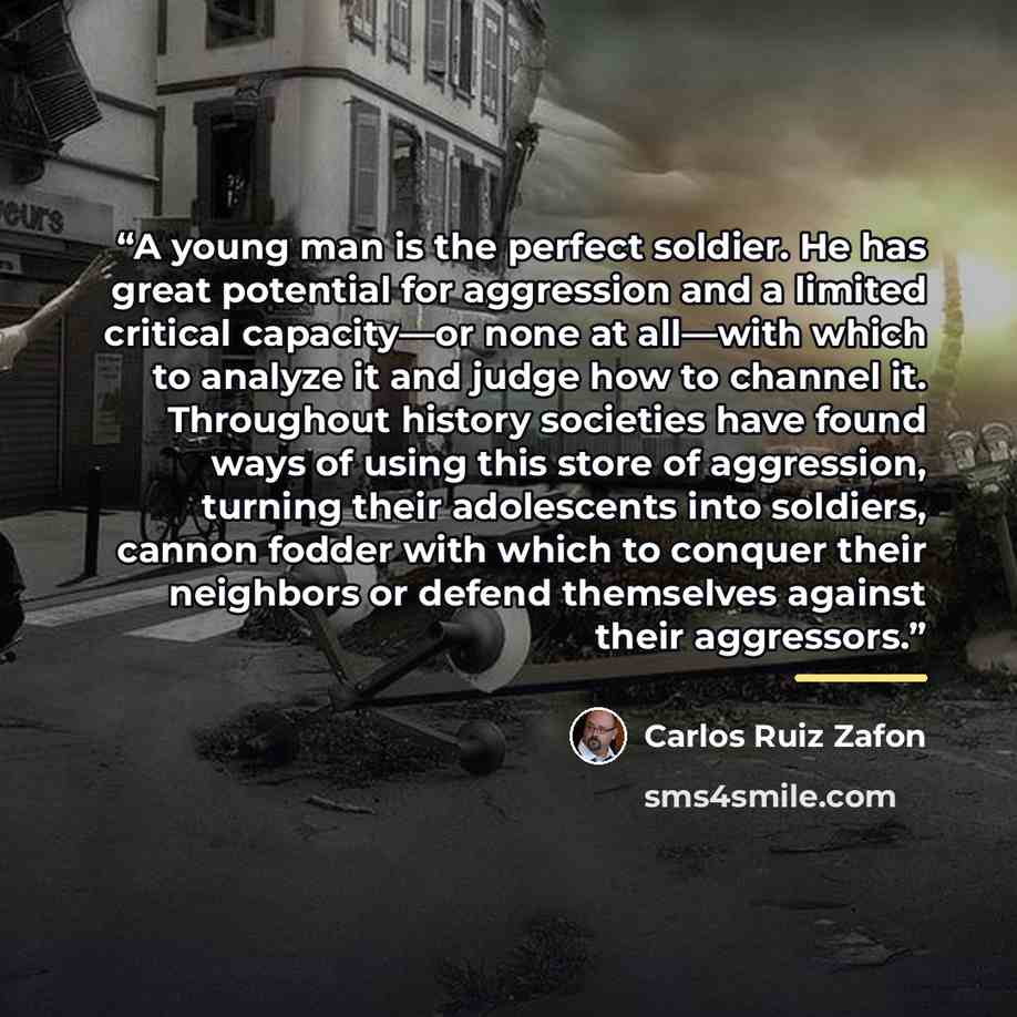 “A young man is the perfect soldier. He has great potential for aggression and a limited critical capacity—or none at all—with which to analyze it and judge how to channel it. Throughout history societies have found ways of using this store of aggression, turning their adolescents into soldiers…” quote by Carlos Ruiz Zafón