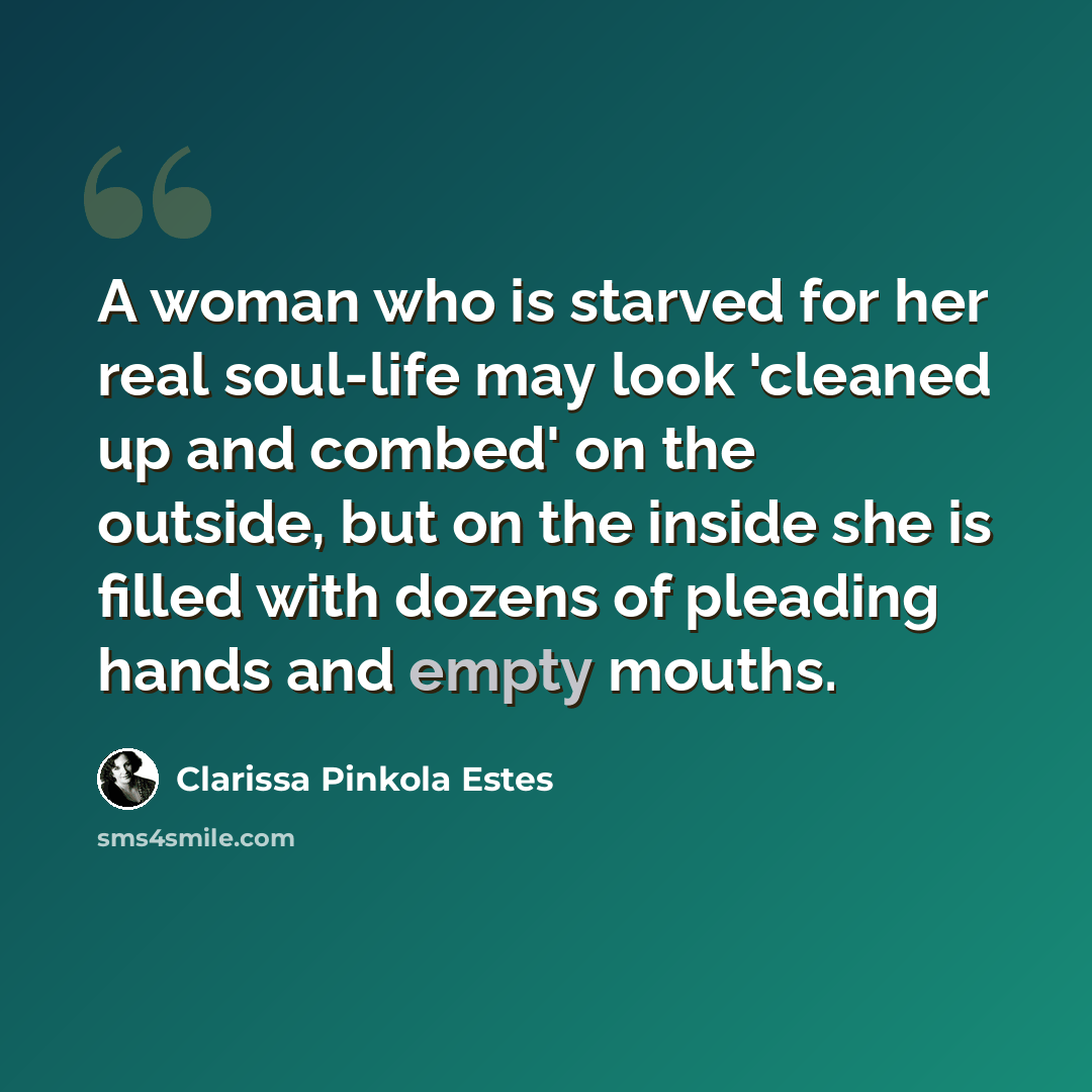 “A woman who is starved for her real soul-life may look 'cleaned up and combed' on the outside, but on the inside she is filled with dozens of pleading hands and empty mouths.” quote by Clarissa Pinkola Estes