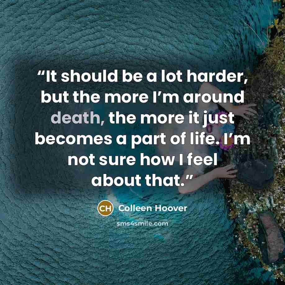 “It should be a lot harder, but the more I’m around death, the more it just becomes a part of life. I’m not sure how I feel about that.” quote by Colleen Hoover