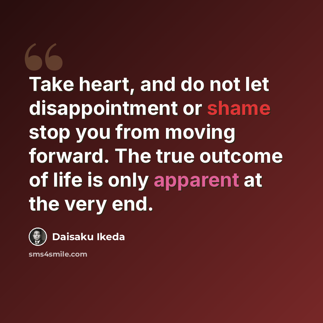 “Take heart, and do not let disappointment or shame stop you from moving forward. The true outcome of life is only apparent at the very end.” quote by Daisaku Ikeda
