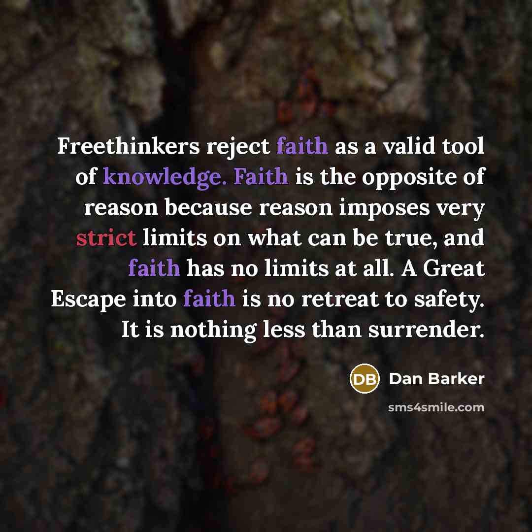 “Freethinkers reject faith as a valid tool of knowledge. Faith is the opposite of reason because reason imposes very strict limits on what can be true, and faith has no limits at all. A Great Escape into faith is no retreat to safety. It is nothing less than surrender.” quote by Dan Barker